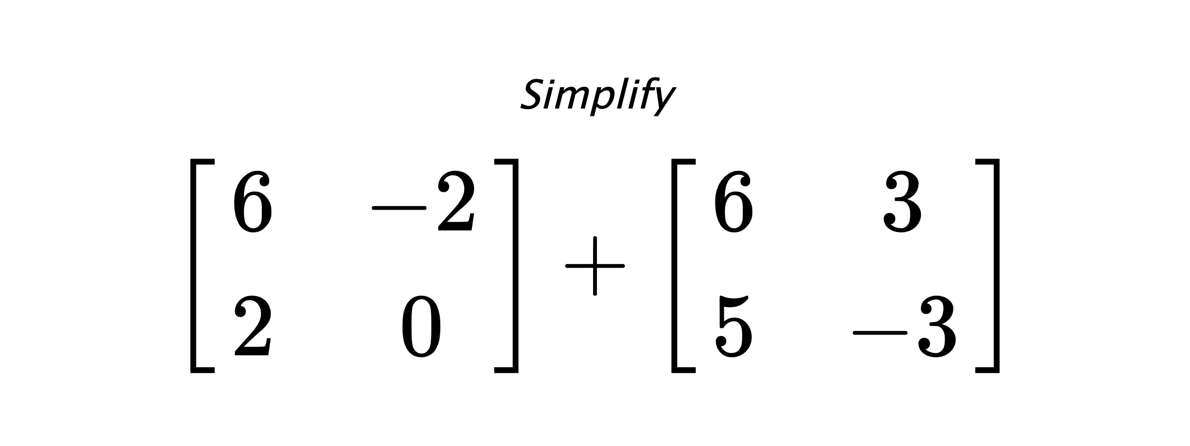 Simplify $ \begin{bmatrix} 6 & -2 \\ 2 & 0 \end{bmatrix} + \begin{bmatrix} 6 & 3 \\ 5 & -3\end{bmatrix} $