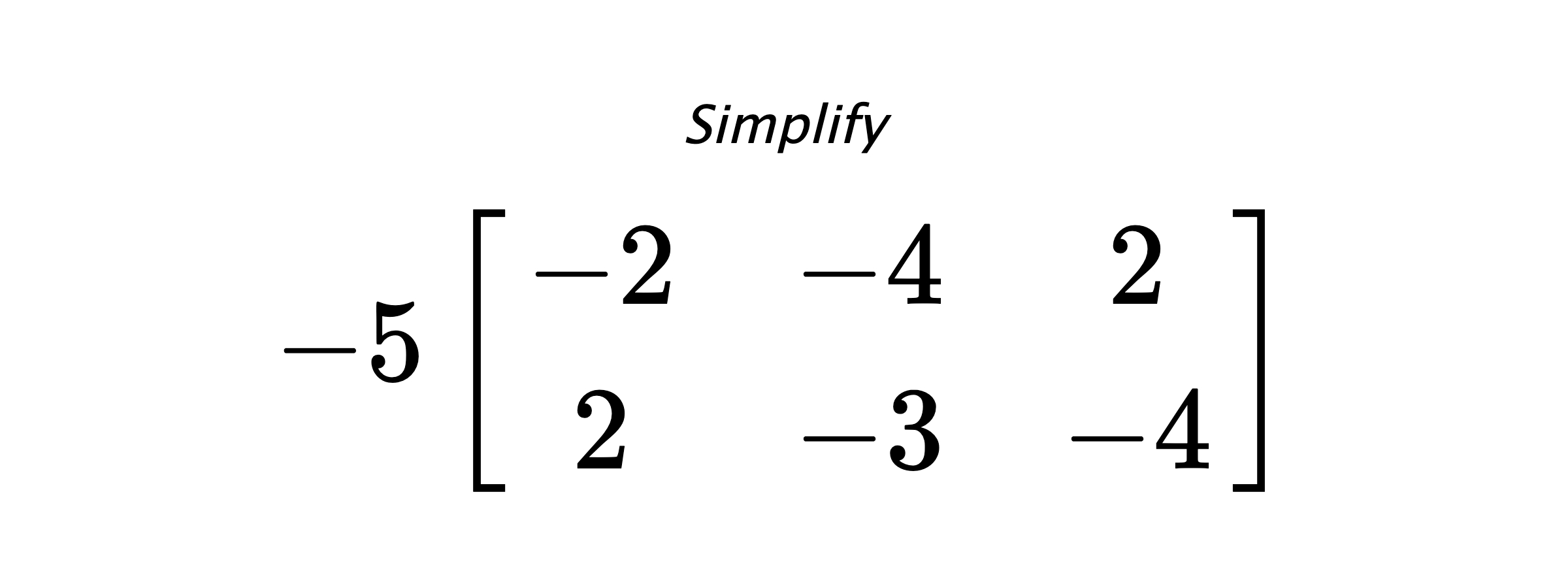 Simplify $ -5 \begin{bmatrix} -2 & -4 & 2 \\ 2 & -3 & -4 \end{bmatrix} $