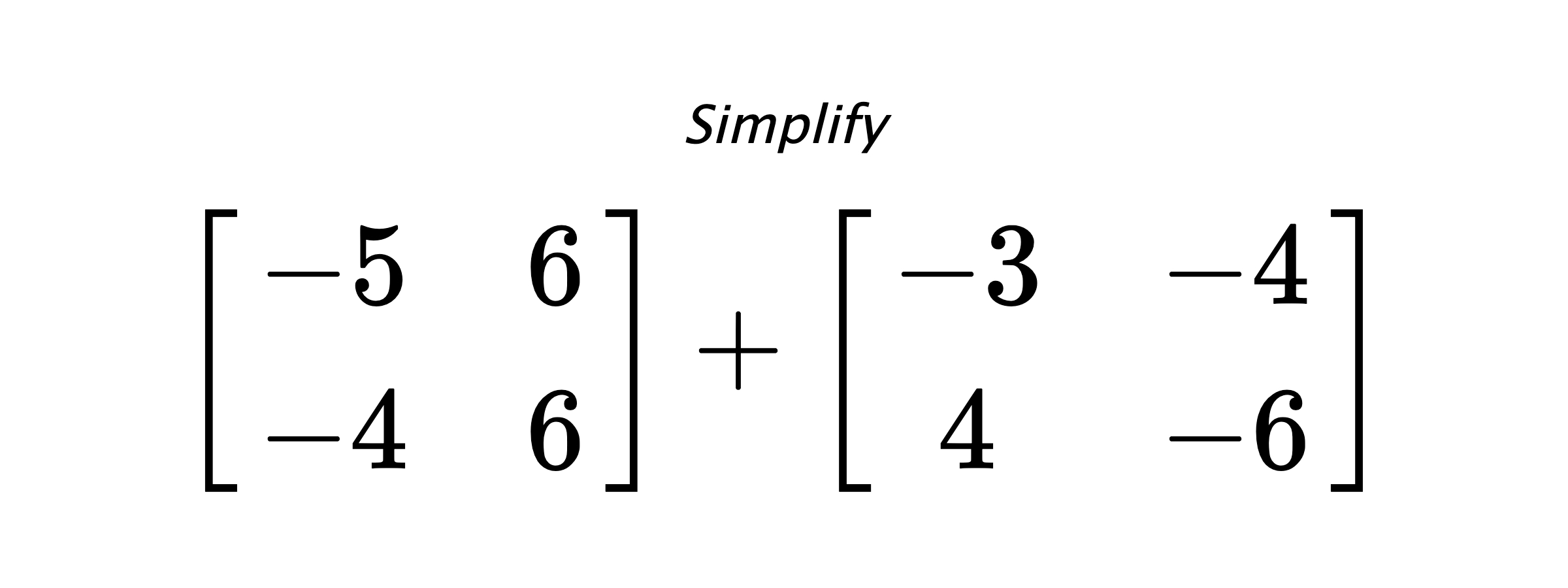 Simplify $ \begin{bmatrix} -5 & 6 \\ -4 & 6 \end{bmatrix} + \begin{bmatrix} -3 & -4 \\ 4 & -6 \end{bmatrix} $