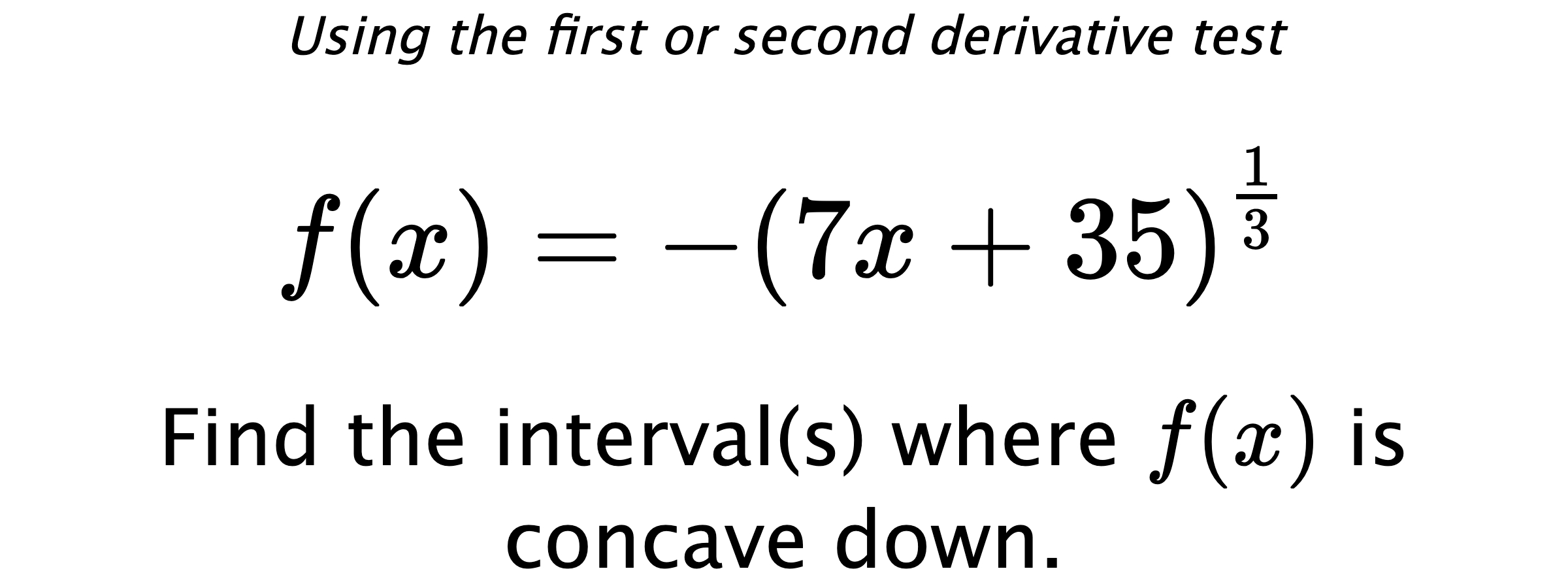 Using the first or second derivative test $$ f(x)=-\left(7x+35\right)^{\frac{1}{3}} $$ Find the interval(s) where  $ f(x) $ is concave down.