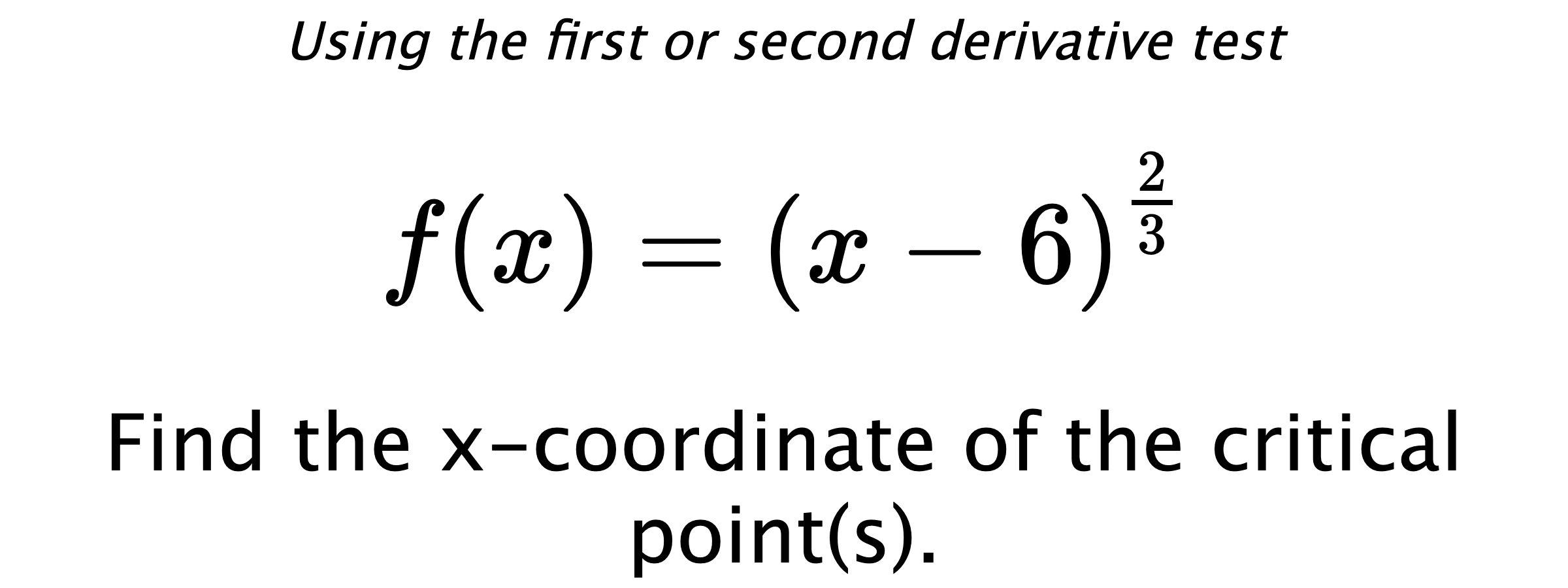 Using the first or second derivative test $$ f(x)=\left(x-6\right)^{\frac{2}{3}} $$ Find the x-coordinate of the critical point(s).