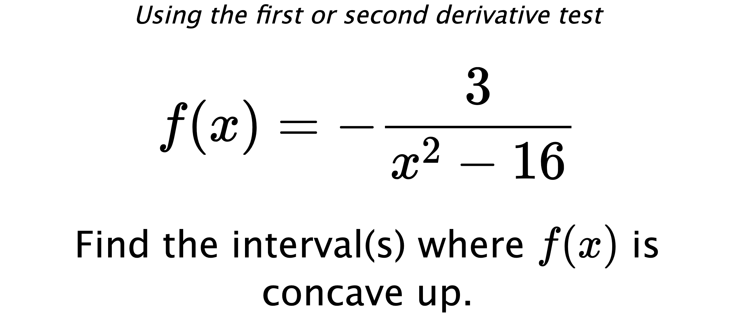 Using the first or second derivative test $$ f(x)=-\frac{3}{x^2-16} $$ Find the interval(s) where $ f(x) $ is concave up.