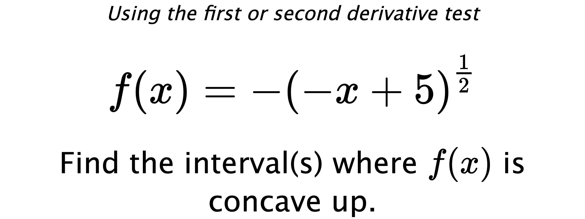 Using the first or second derivative test $$ f(x)=-\left(-x+5\right)^{\frac{1}{2}} $$ Find the interval(s) where $ f(x) $ is concave up.