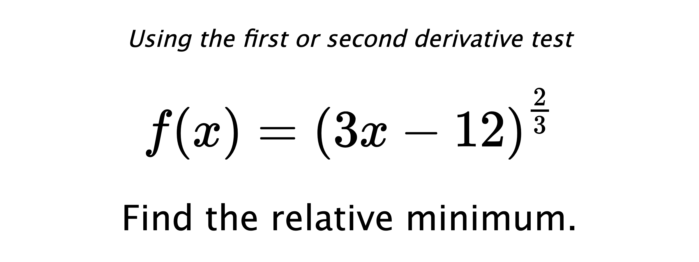 Using the first or second derivative test $$ f(x)=\left(3x-12\right)^{\frac{2}{3}} $$ Find the relative minimum.