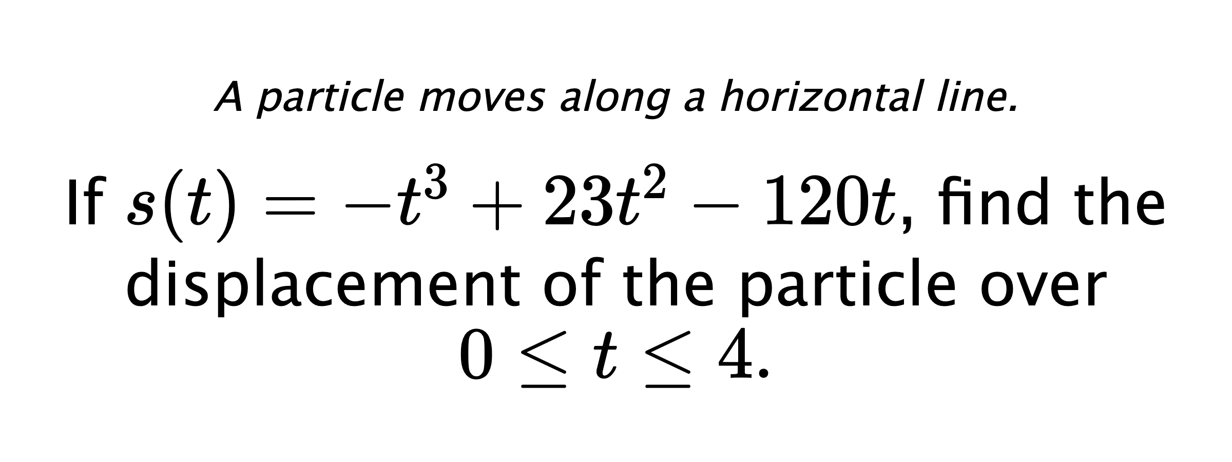 A particle moves along a horizontal line. If $ s(t)=-t^3+23t^2-120t $, find the displacement of the particle over $ 0 \leq t \leq 4. $