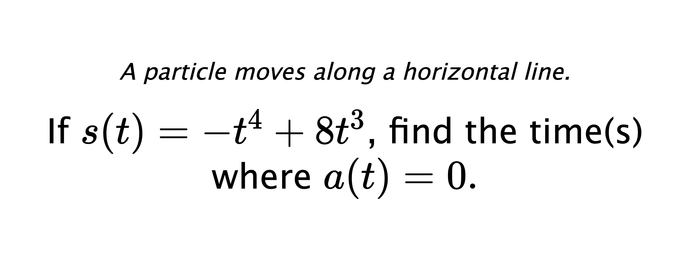 A particle moves along a horizontal line. If $ s(t)=-t^4+8t^3 $, find the time(s) where $ a(t)=0. $