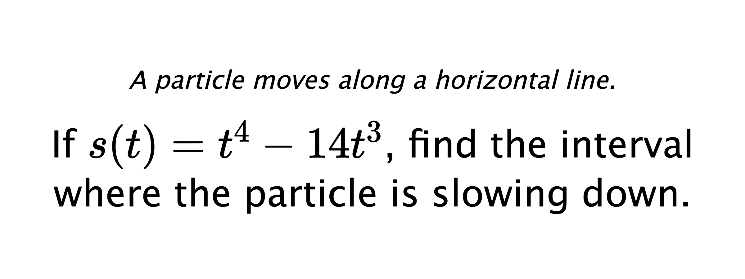 A particle moves along a horizontal line. If $ s(t)=t^4-14t^3 $, find the interval where the particle is slowing down.