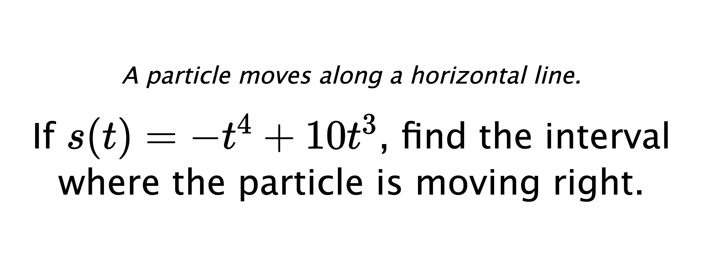 A particle moves along a horizontal line. If $ s(t)=-t^4+10t^3 $, find the interval where the particle is moving right.