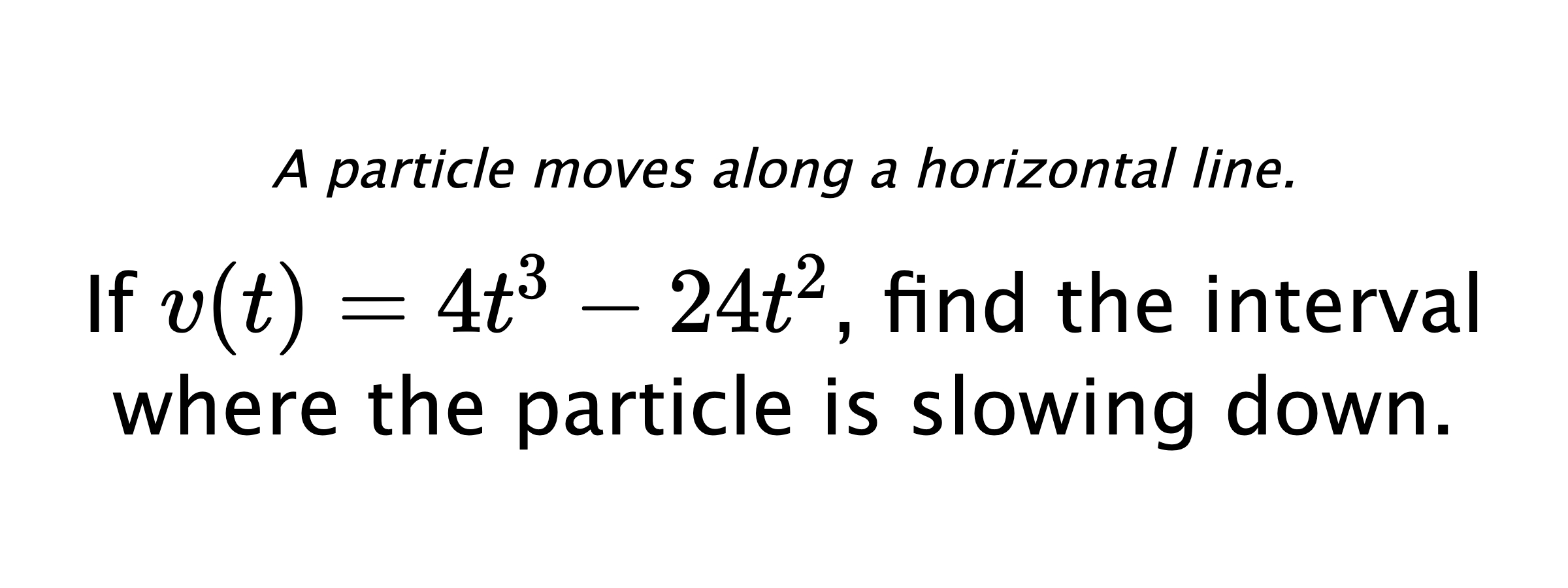 A particle moves along a horizontal line. If $ v(t)=4t^3-24t^2 $, find the interval where the particle is slowing down.