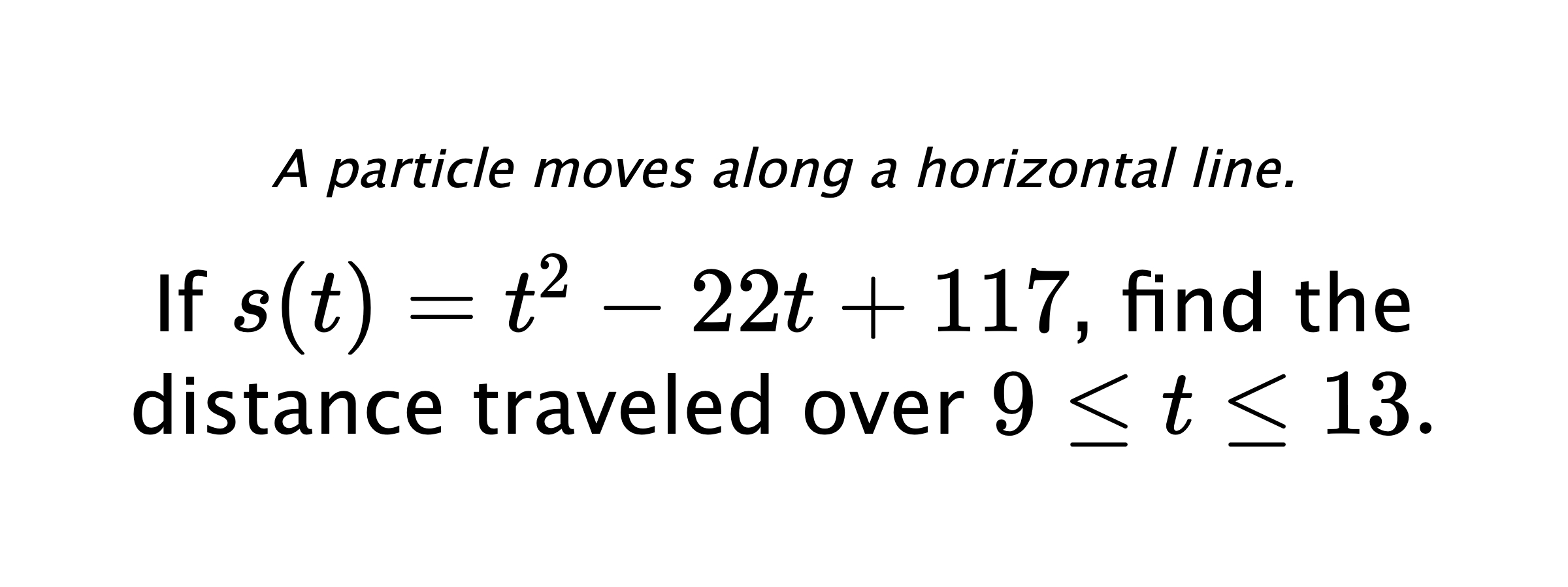 A particle moves along a horizontal line. If $ s(t)=t^2-22t+117 $, find the distance traveled over $ 9 \leq t \leq 13. $