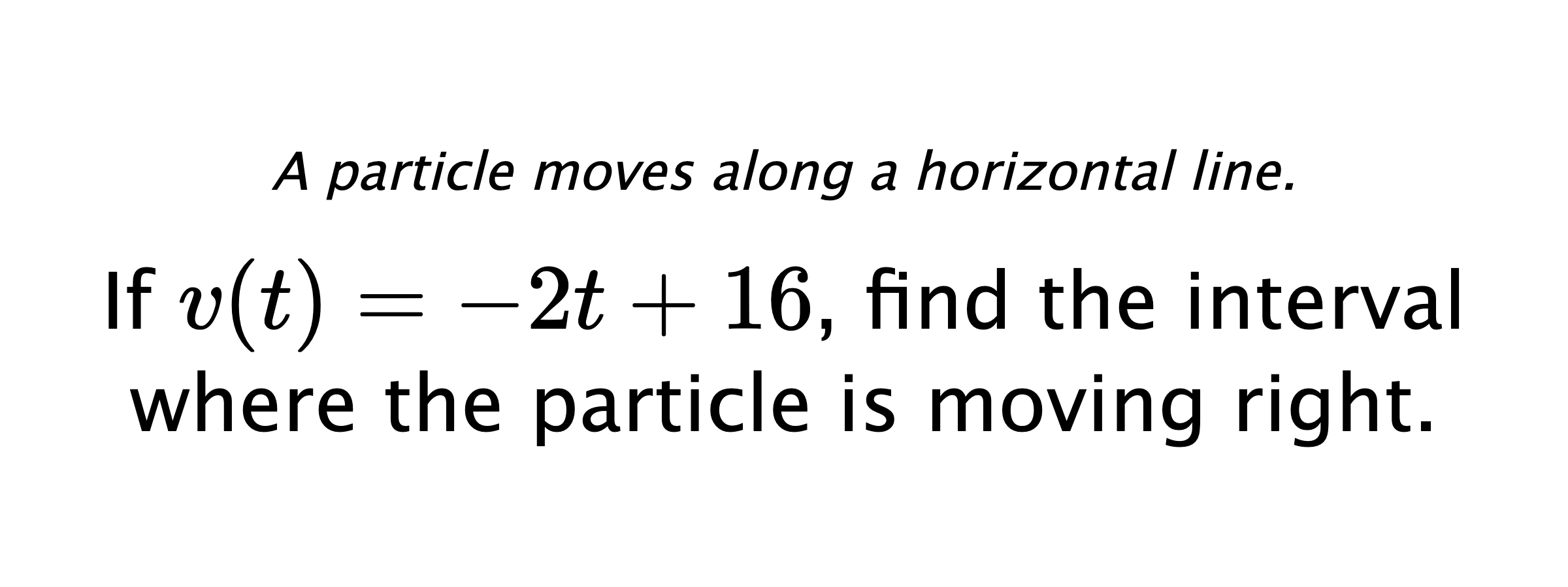 A particle moves along a horizontal line. If $ v(t)=-2t+16 $, find the interval where the particle is moving right.