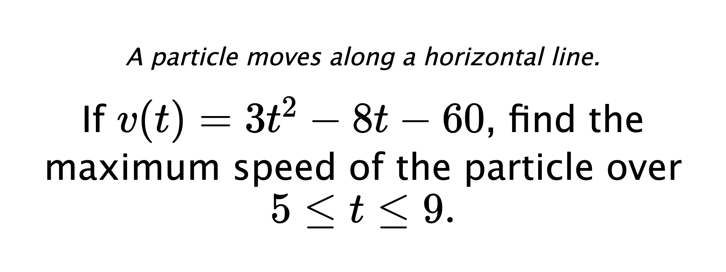 A particle moves along a horizontal line. If $ v(t)=3t^2-8t-60 $, find the maximum speed of the particle over $ 5 \leq t \leq 9. $