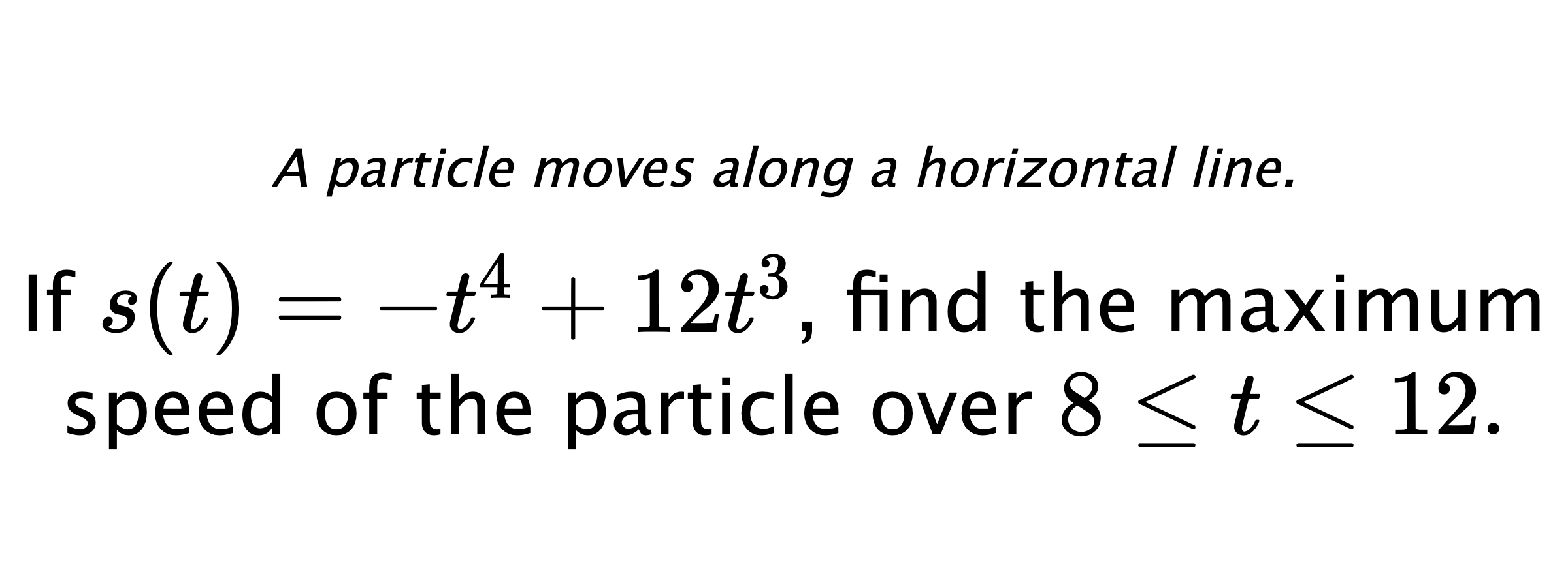A particle moves along a horizontal line. If $ s(t)=-t^4+12t^3 $, find the maximum speed of the particle over $ 8 \leq t \leq 12. $