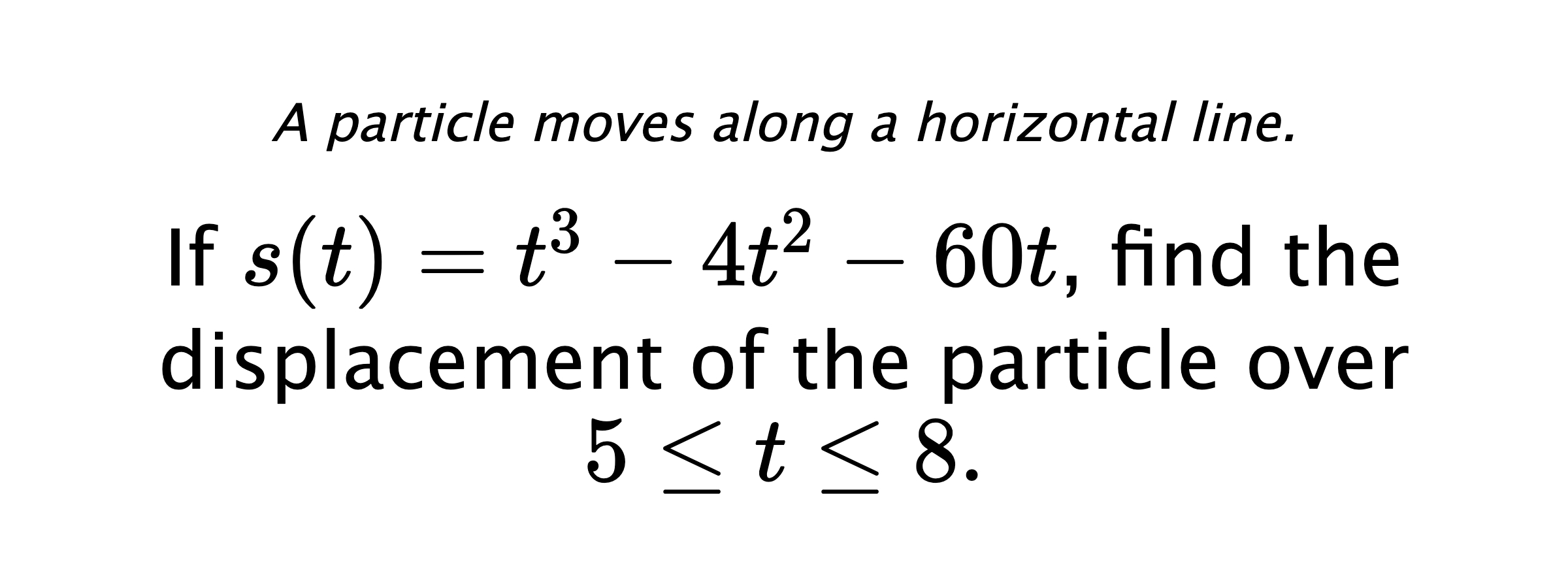 A particle moves along a horizontal line. If $ s(t)=t^3-4t^2-60t $, find the displacement of the particle over $ 5 \leq t \leq 8. $