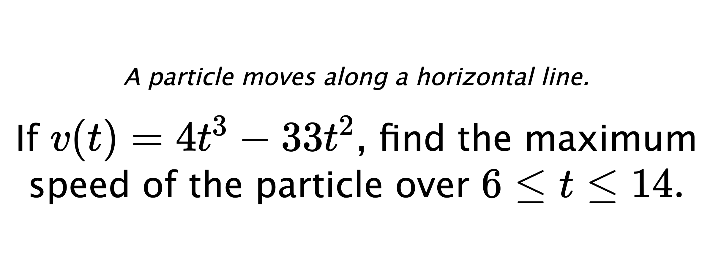 A particle moves along a horizontal line. If $ v(t)=4t^3-33t^2 $, find the maximum speed of the particle over $ 6 \leq t \leq 14. $