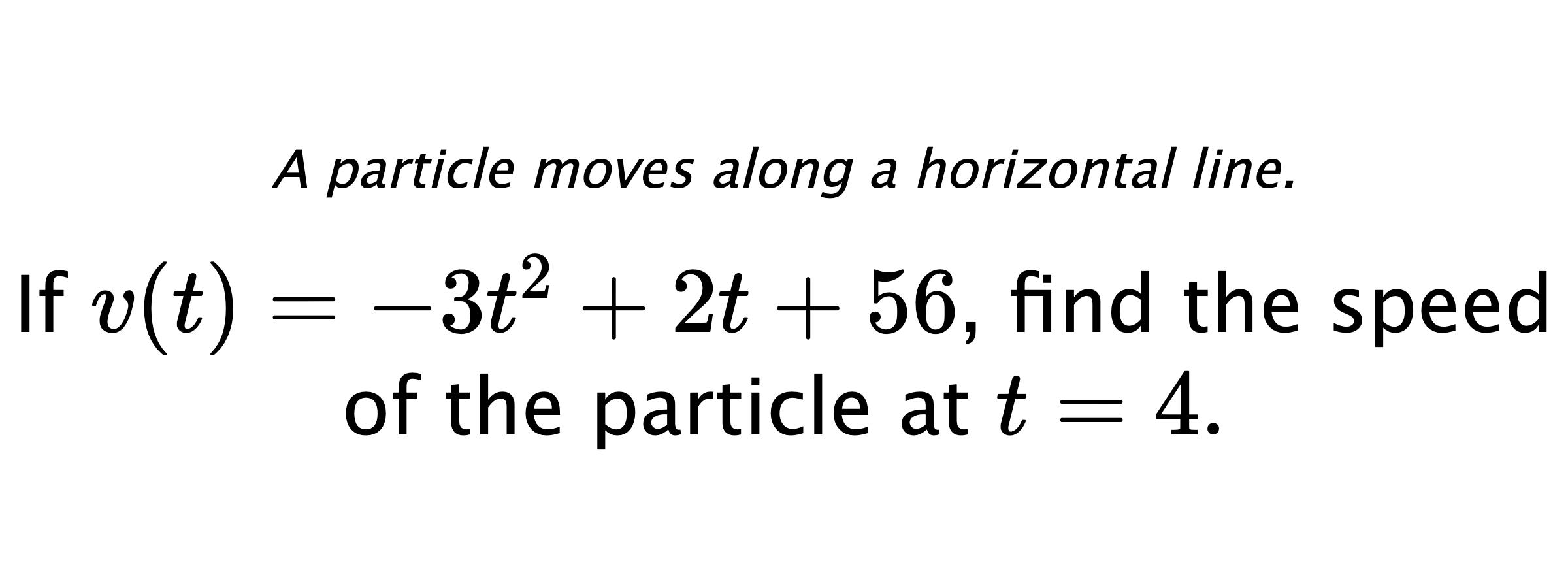 A particle moves along a horizontal line. If $ v(t)=-3t^2+2t+56 $, find the speed of the particle at $ t=4. $