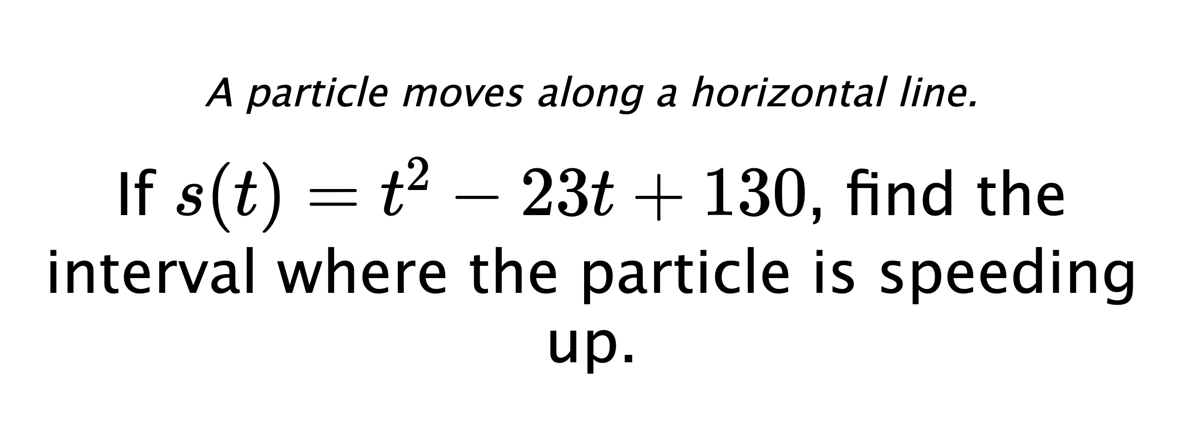 A particle moves along a horizontal line. If $ s(t)=t^2-23t+130 $, find the interval where the particle is speeding up.