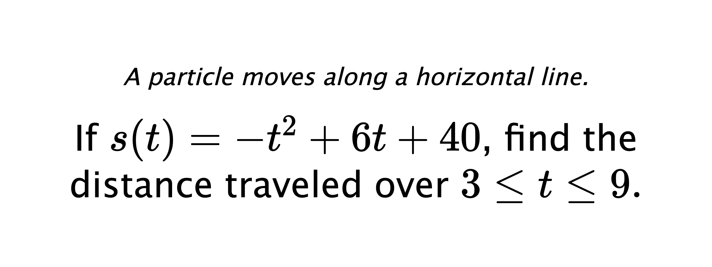 A particle moves along a horizontal line. If $ s(t)=-t^2+6t+40 $, find the distance traveled over $ 3 \leq t \leq 9. $