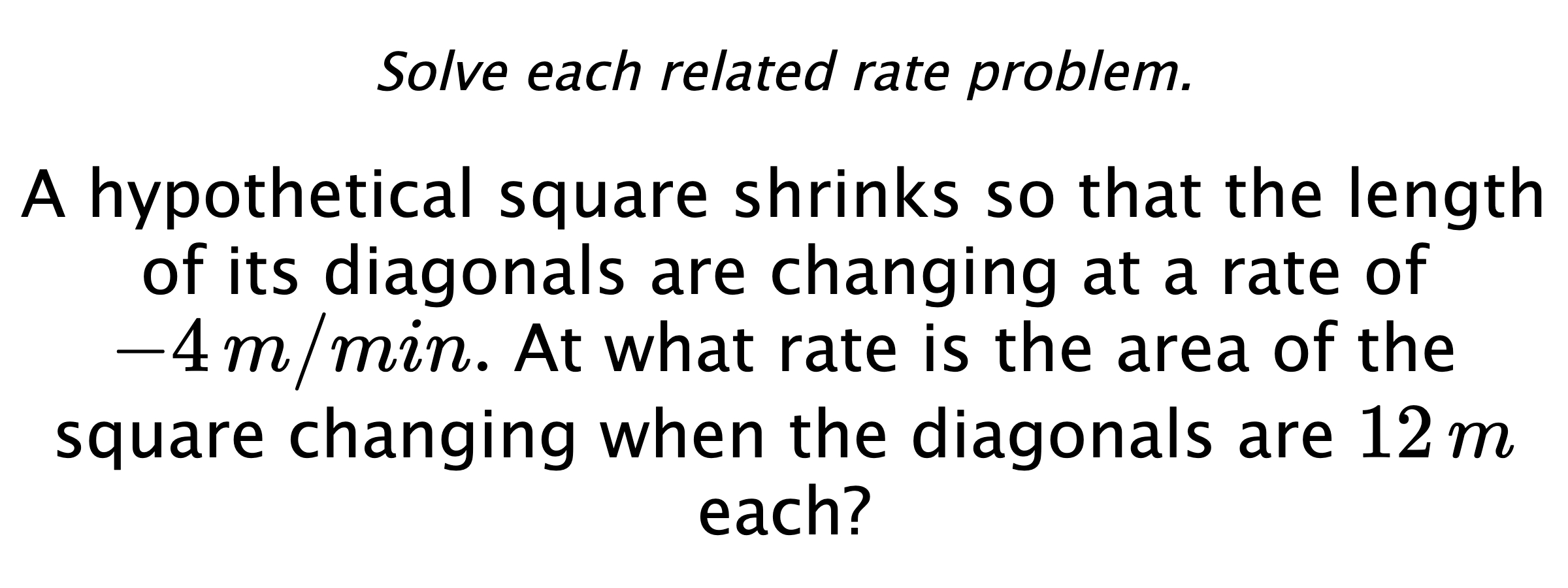 Solve each related rate problem. A hypothetical square shrinks so that the length of its diagonals are changing at a rate of $-4\,m/min.$ At what rate is the area of the square changing when the diagonals are $12\,m$ each?