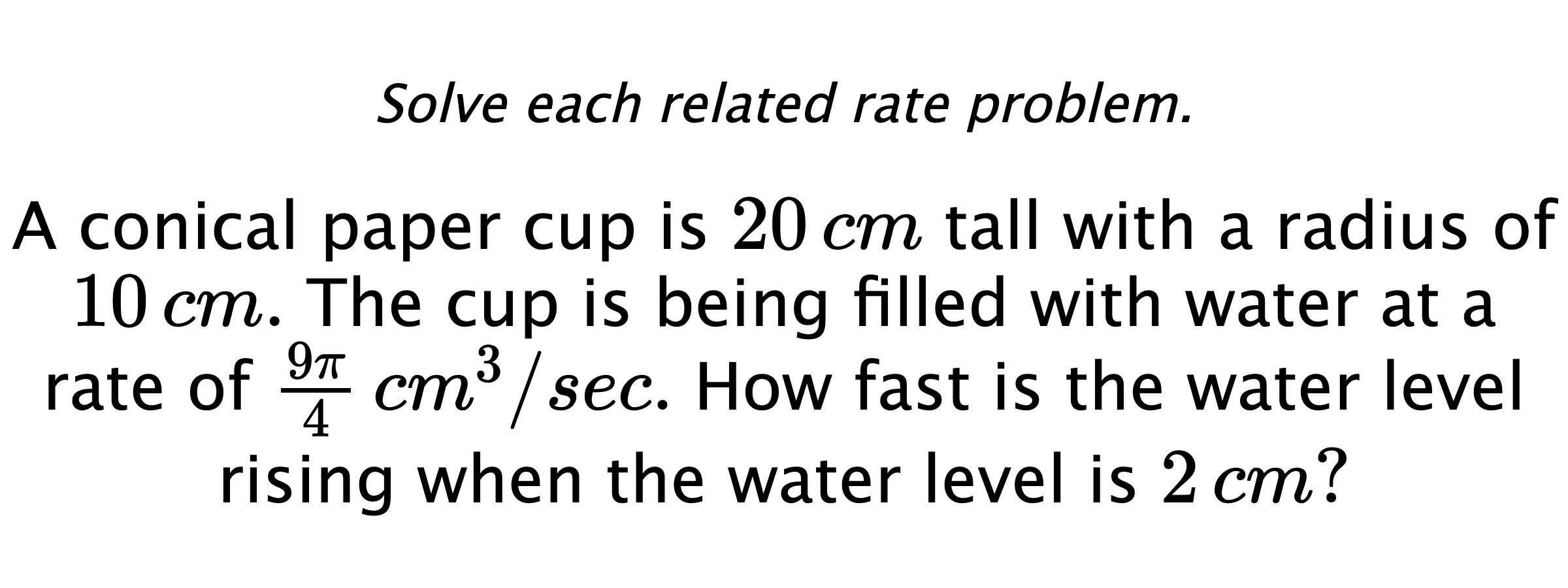 Solve each related rate problem. A conical paper cup is $20\,cm$ tall with a radius of $10\,cm.$ The cup is being filled with water at a rate of $\frac{9\pi}{4} \,cm^{3}/sec.$ How fast is the water level rising when the water level is $2\,cm?$