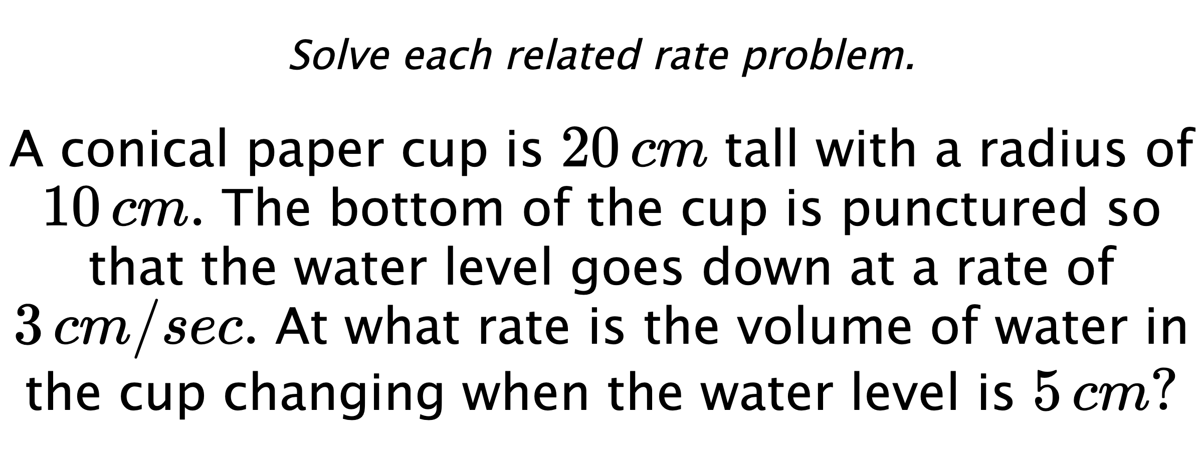 Solve each related rate problem. A conical paper cup is $20\,cm$ tall with a radius of $10\,cm.$ The bottom of the cup is punctured so that the water level goes down at a rate of $3\,cm/sec.$ At what rate is the volume of water in the cup changing when the water level is $5\,cm?$