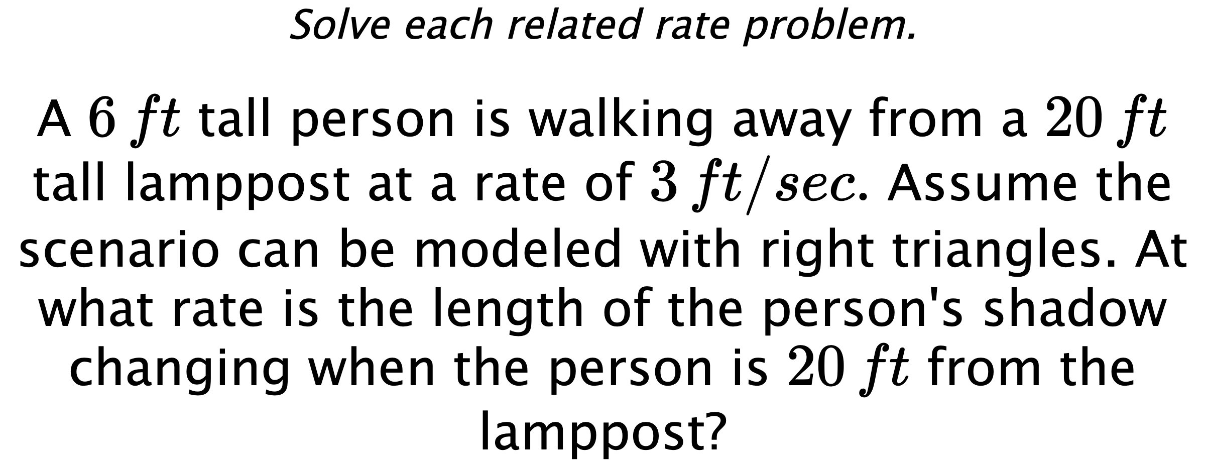 Solve each related rate problem. A $6\,ft$ tall person is walking away from a $20\,ft$ tall lamppost at a rate of $3\,ft/sec.$ Assume the scenario can be modeled with right triangles. At what rate is the length of the person's shadow changing when the person is $20\,ft$ from the lamppost?