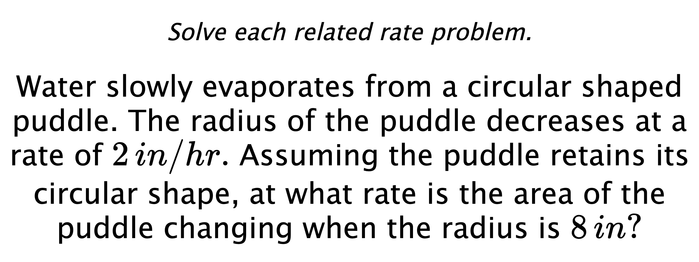 Solve each related rate problem. Water slowly evaporates from a circular shaped puddle. The radius of the puddle decreases at a rate of $2\,in/hr.$ Assuming the puddle retains its circular shape, at what rate is the area of the puddle changing when the radius is $8\,in?$