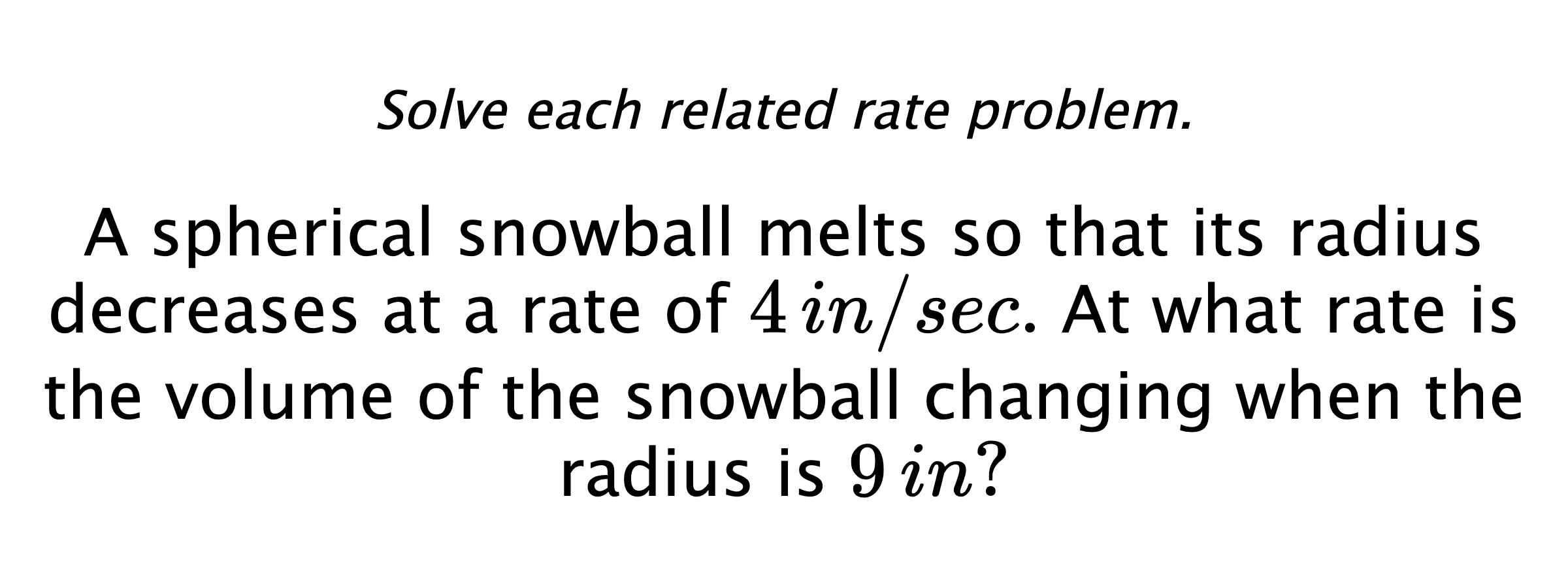 Solve each related rate problem. A spherical snowball melts so that its radius decreases at a rate of $4\,in/sec.$ At what rate is the volume of the snowball changing when the radius is $9\,in?$