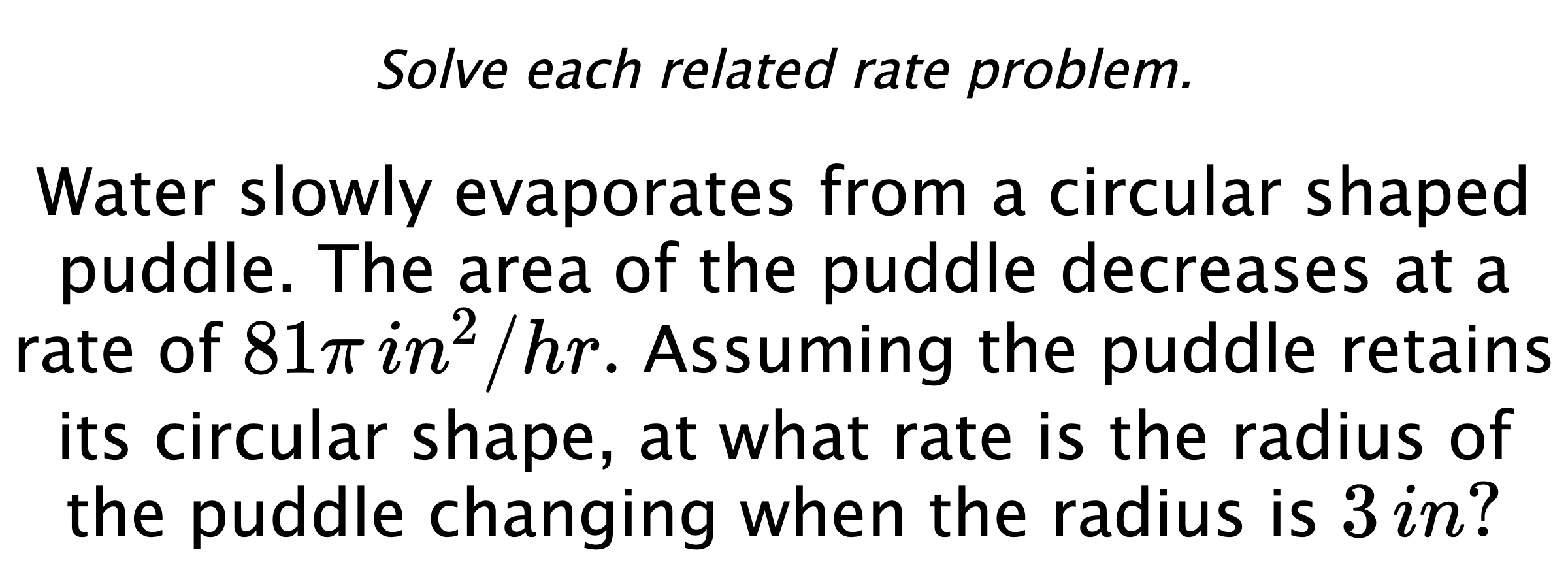 Solve each related rate problem. Water slowly evaporates from a circular shaped puddle. The area of the puddle decreases at a rate of $81\pi\,in^{2}/hr.$  Assuming the puddle retains its circular shape, at what rate is the radius of the puddle changing when the radius is $3\,in?$