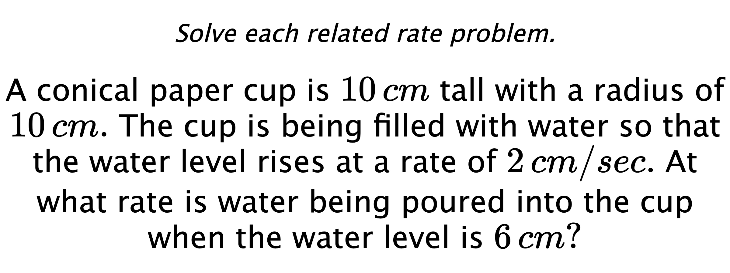 Solve each related rate problem. A conical paper cup is $10\,cm$ tall with a radius of $10\,cm.$ The cup is being filled with water so that the water level rises at a rate of $2\,cm/sec.$ At what rate is water being poured into the cup when the water level is $6\,cm?$