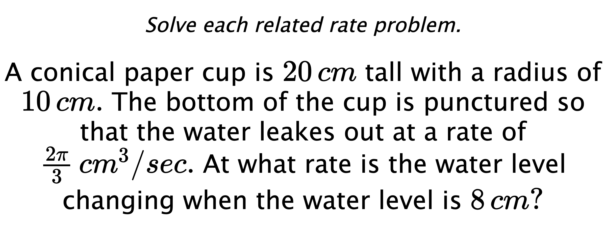 Solve each related rate problem. A conical paper cup is $20\,cm$ tall with a radius of $10\,cm.$ The bottom of the cup is punctured so that the water leakes out at a rate of $\frac{2\pi}{3} \,cm^{3}/sec.$ At what rate is the water level changing when the water level is $8\,cm?$