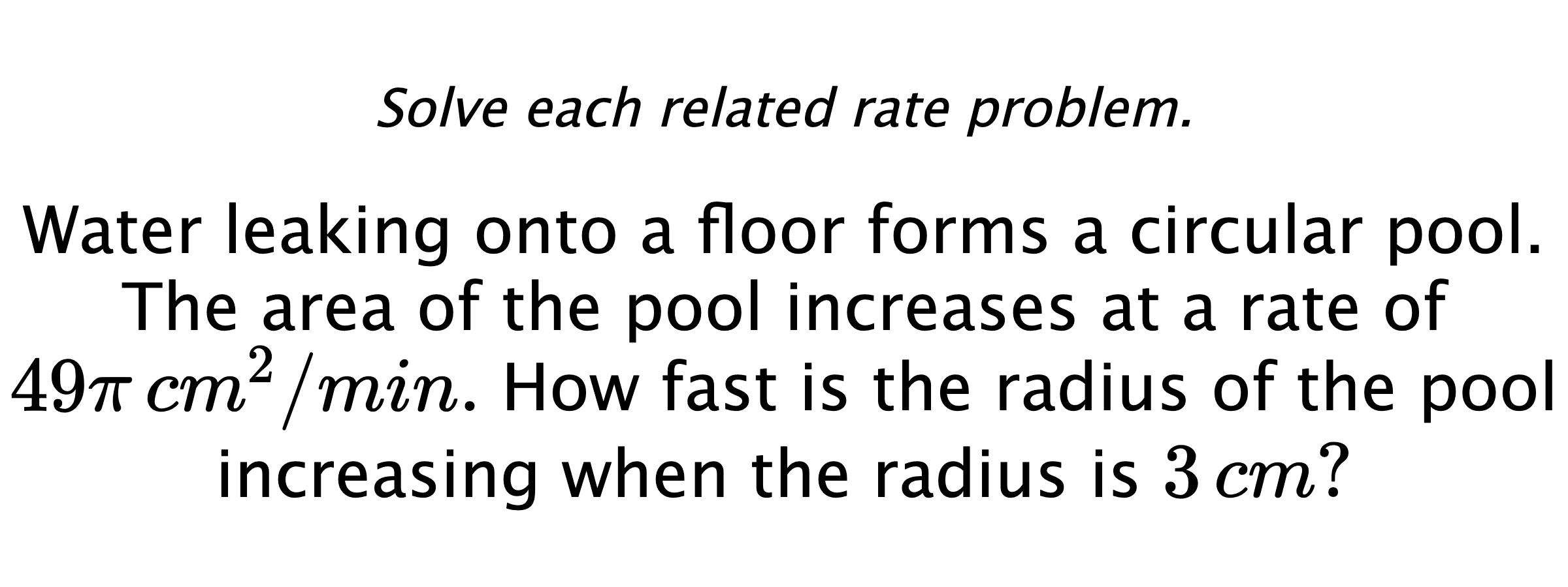 Solve each related rate problem. Water leaking onto a floor forms a circular pool. The area of the pool increases at a rate of $49\pi\,cm^{2}/min.$  How fast is the radius of the pool increasing when the radius is $3\,cm?$