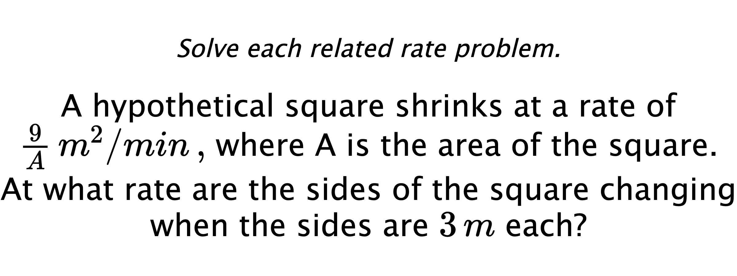 Solve each related rate problem. A hypothetical square shrinks at a rate of $\frac{9}{A}\,m^{2}/min \, ,$ where A is the area of the square. At what rate are the sides of the square changing when the sides are $3\,m$ each?