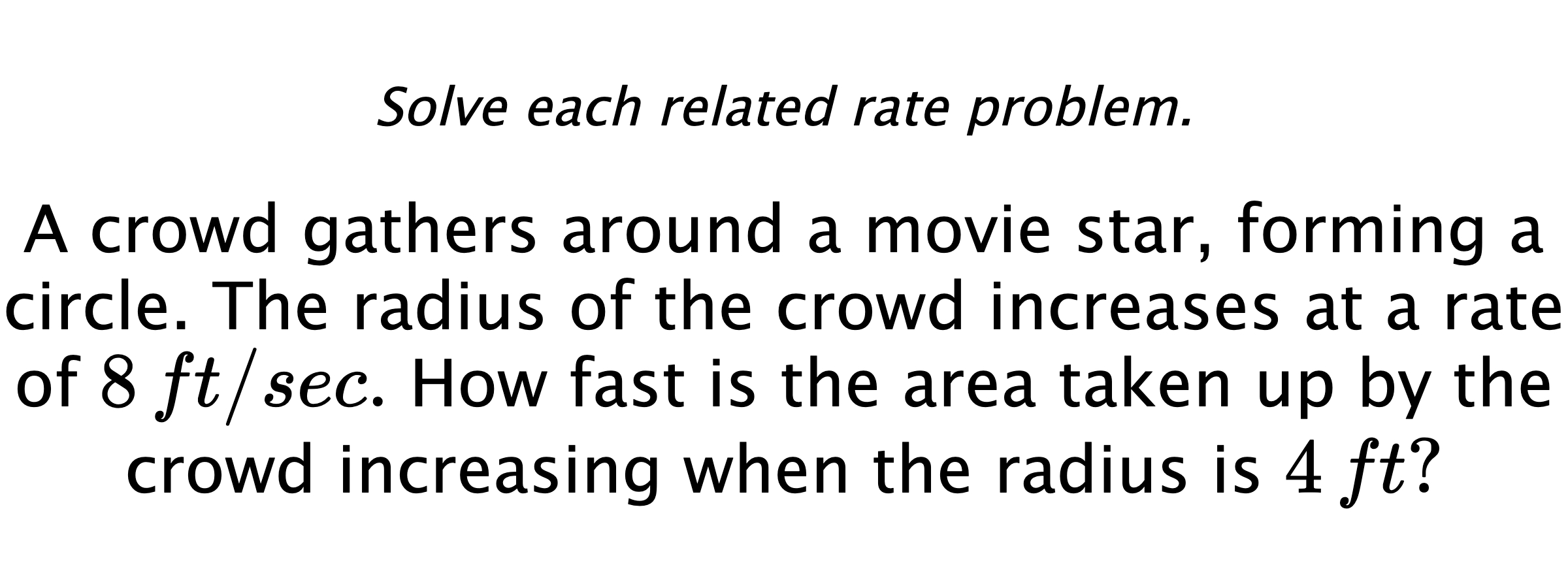 Solve each related rate problem. A crowd gathers around a movie star, forming a circle. The radius of the crowd increases at a rate of $8\,ft/sec.$ How fast is the area taken up by the crowd increasing when the radius is $4\,ft?$
