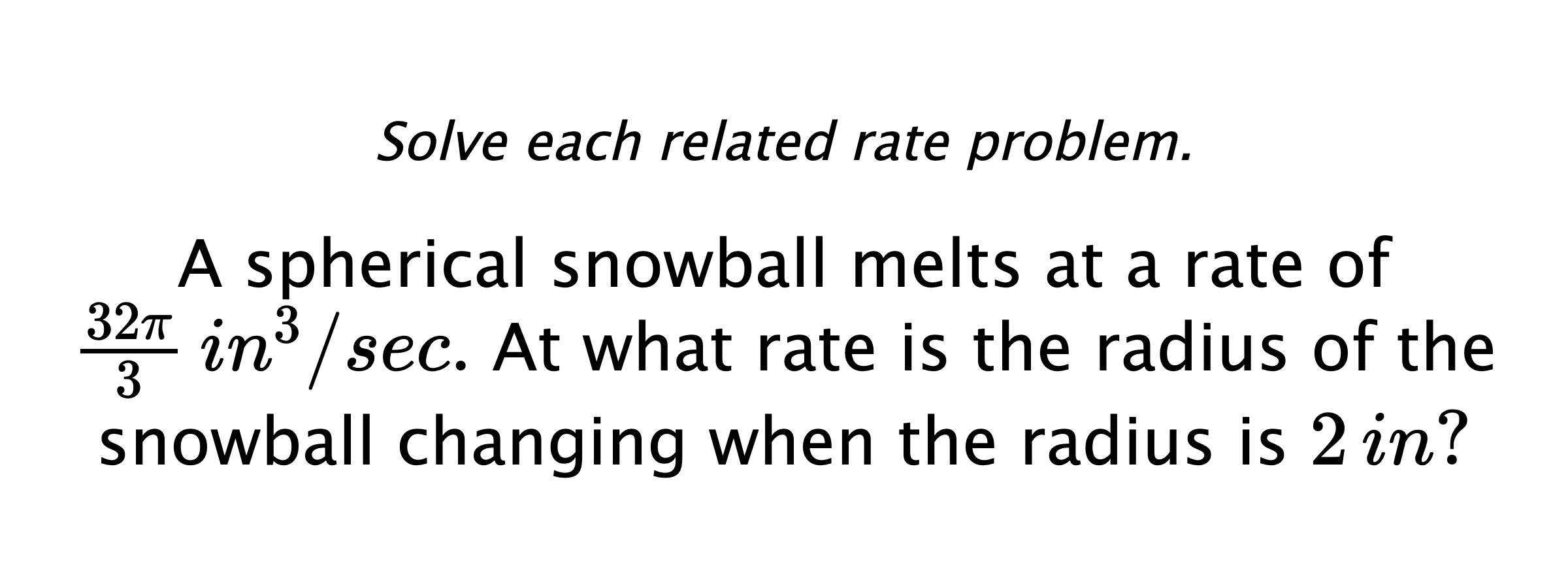 Solve each related rate problem. A spherical snowball melts at a rate of $\frac{32\pi}{3} \,in^{3}/sec.$ At what rate is the radius of the snowball changing when the radius is $2\,in?$