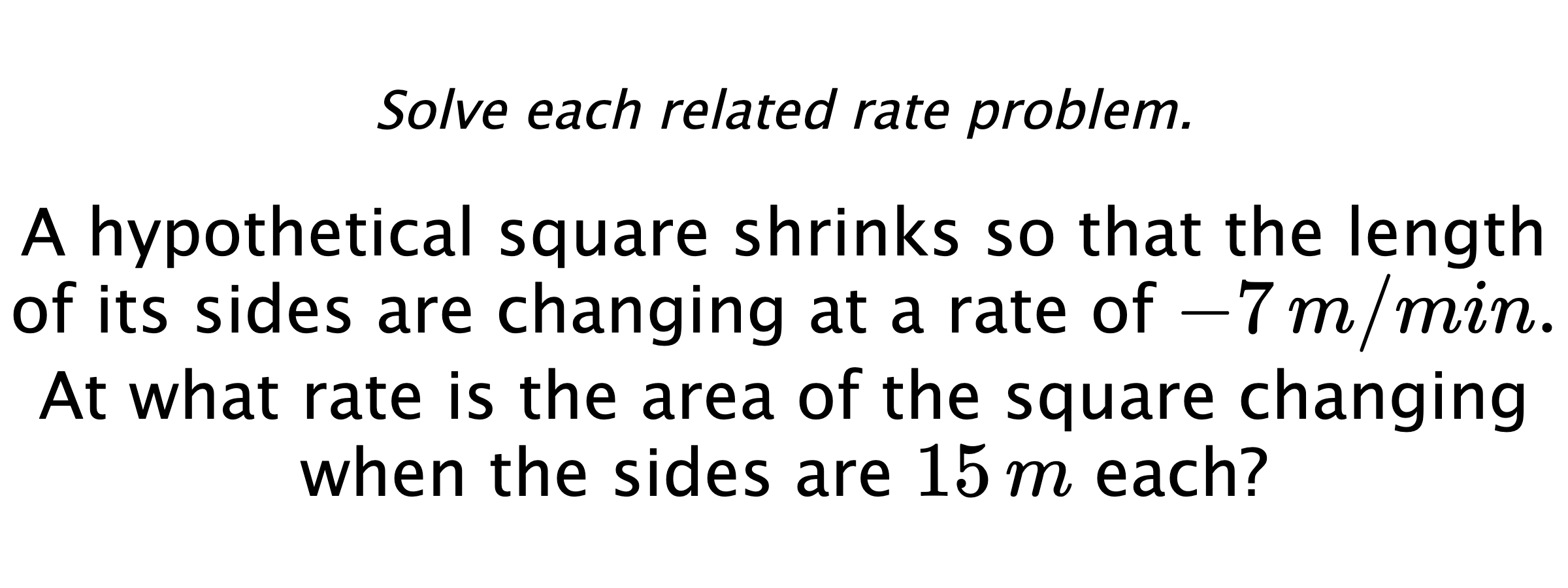 Solve each related rate problem. A hypothetical square shrinks so that the length of its sides are changing at a rate of $-7\,m/min.$ At what rate is the area of the square changing when the sides are $15\,m$ each?