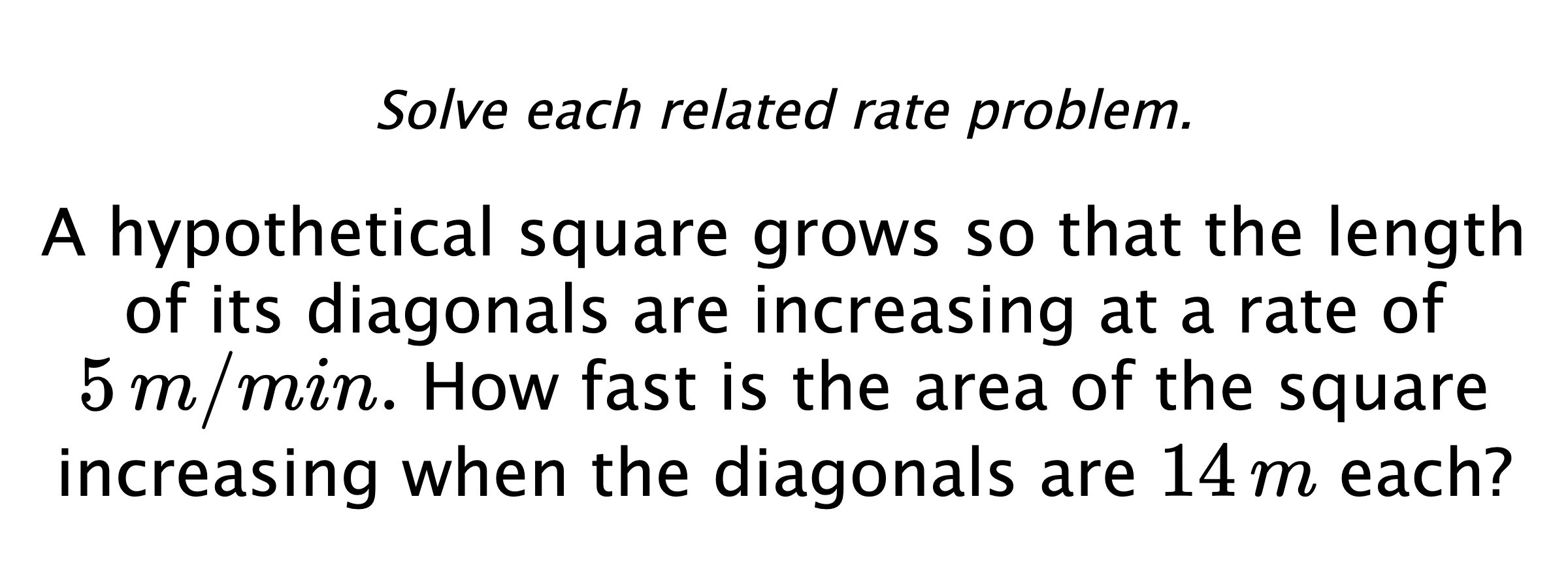 Solve each related rate problem. A hypothetical square grows so that the length of its diagonals are increasing at a rate of $5\,m/min.$ How fast is the area of the square increasing when the diagonals are $14\,m$ each?