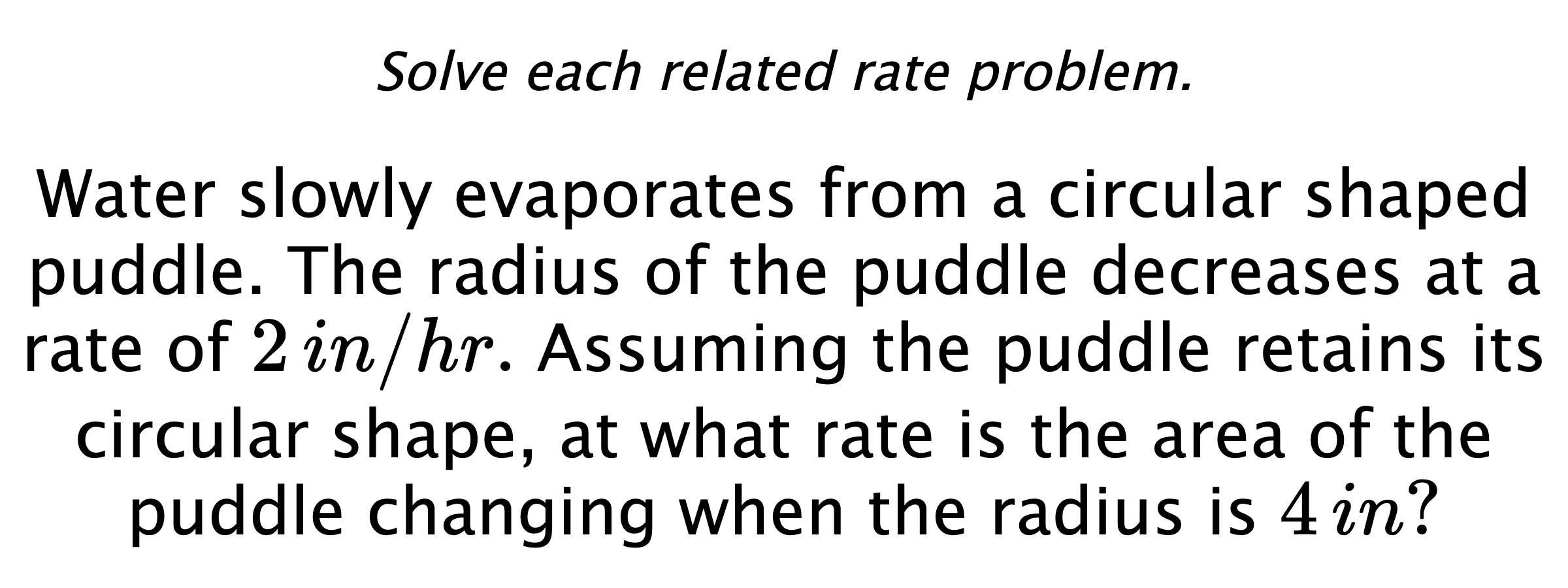 Solve each related rate problem. Water slowly evaporates from a circular shaped puddle. The radius of the puddle decreases at a rate of $2\,in/hr.$ Assuming the puddle retains its circular shape, at what rate is the area of the puddle changing when the radius is $4\,in?$