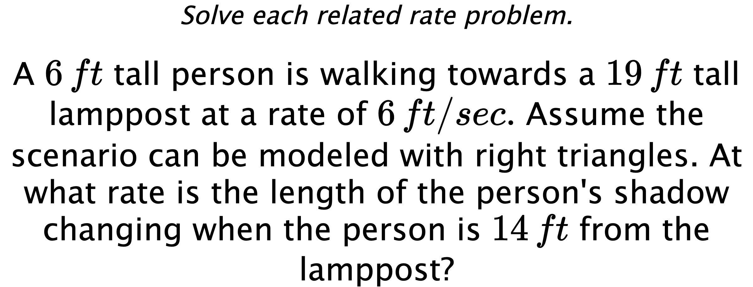 Solve each related rate problem. A $6\,ft$ tall person is walking towards a $19\,ft$ tall lamppost at a rate of $6\,ft/sec.$ Assume the scenario can be modeled with right triangles. At what rate is the length of the person's shadow changing when the person is $14\,ft$ from the lamppost?