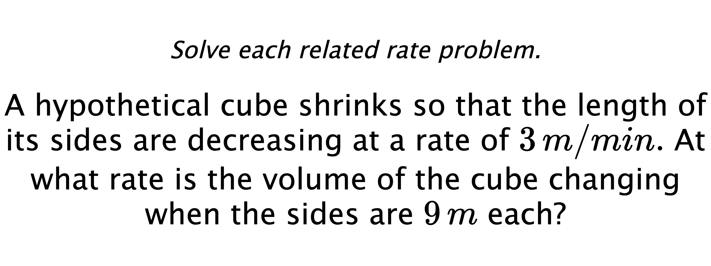 Solve each related rate problem. A hypothetical cube shrinks so that the length of its sides are decreasing at a rate of $3\,m/min.$ At what rate is the volume of the cube changing when the sides are $9\,m$ each?