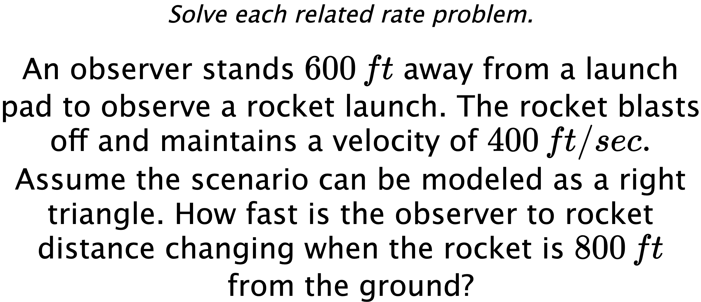 Solve each related rate problem. An observer stands $600\,ft$ away from a launch pad to observe a rocket launch. The rocket blasts off and maintains a velocity of $400\,ft/sec.$ Assume the scenario can be modeled as a right triangle. How fast is the observer to rocket distance changing when the rocket is $800\,ft$ from the ground?