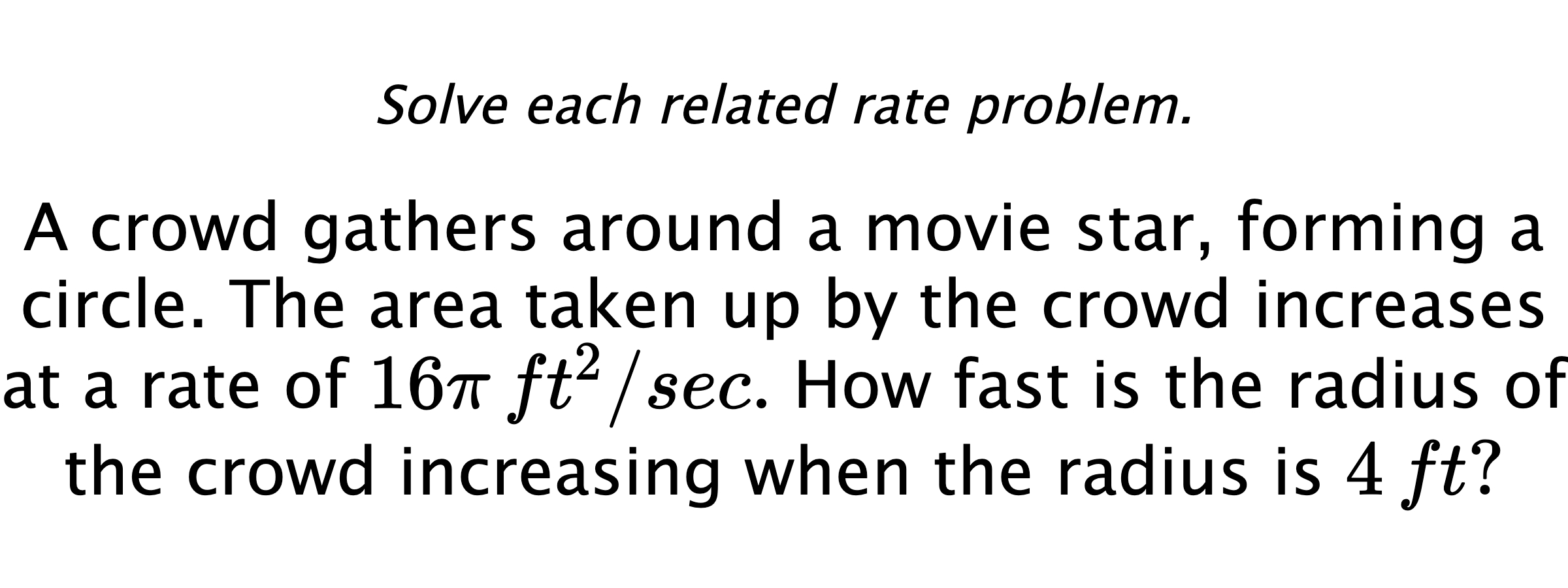 Solve each related rate problem. A crowd gathers around a movie star, forming a circle. The area taken up by the crowd increases at a rate of $16\pi\,ft^{2}/sec.$  How fast is the radius of the crowd increasing when the radius is $4\,ft?$