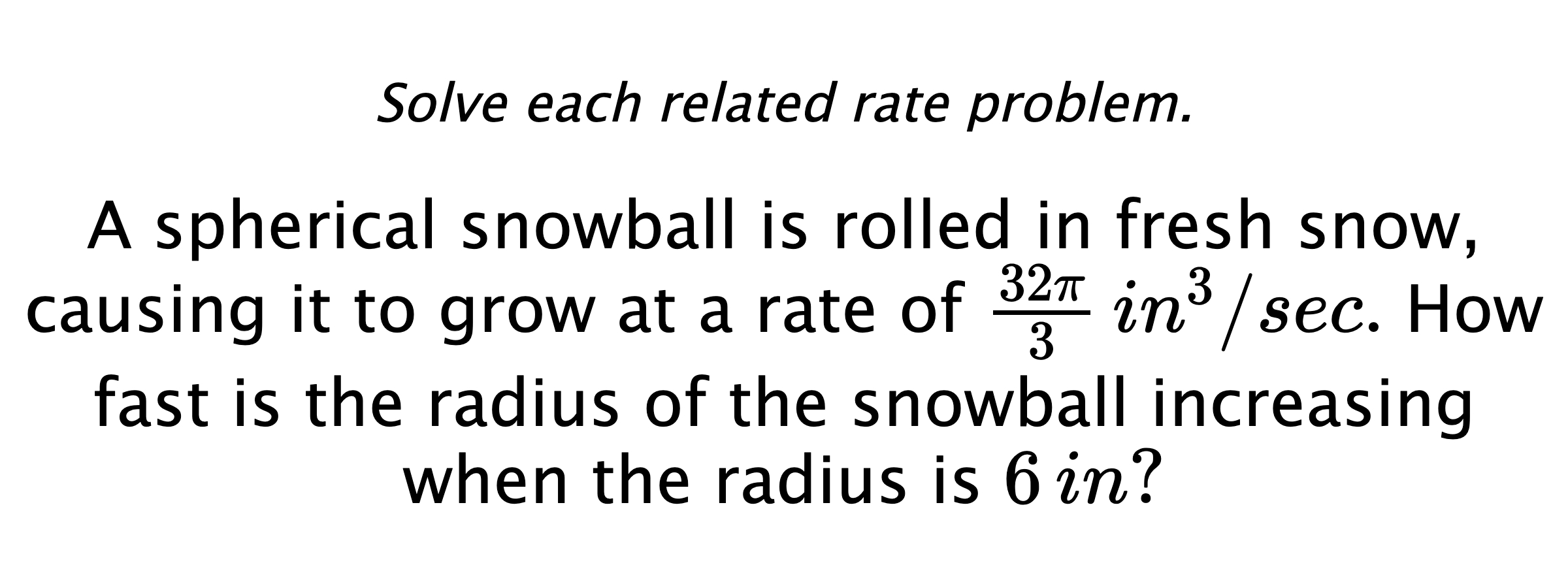 Solve each related rate problem. A spherical snowball is rolled in fresh snow, causing it to grow at a rate of $\frac{32\pi}{3} \,in^{3}/sec.$ How fast is the radius of the snowball increasing when the radius is $6\,in?$