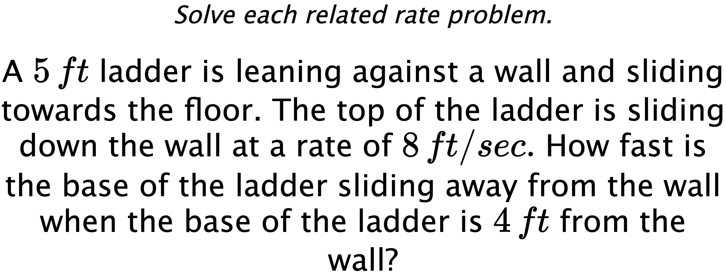 Solve each related rate problem. A $5\,ft$ ladder is leaning against a wall and sliding towards the floor. The top of the ladder is sliding down the wall at a rate of $8\,ft/sec.$ How fast is the base of the ladder sliding away from the wall when the base of the ladder is $4\,ft$ from the wall?