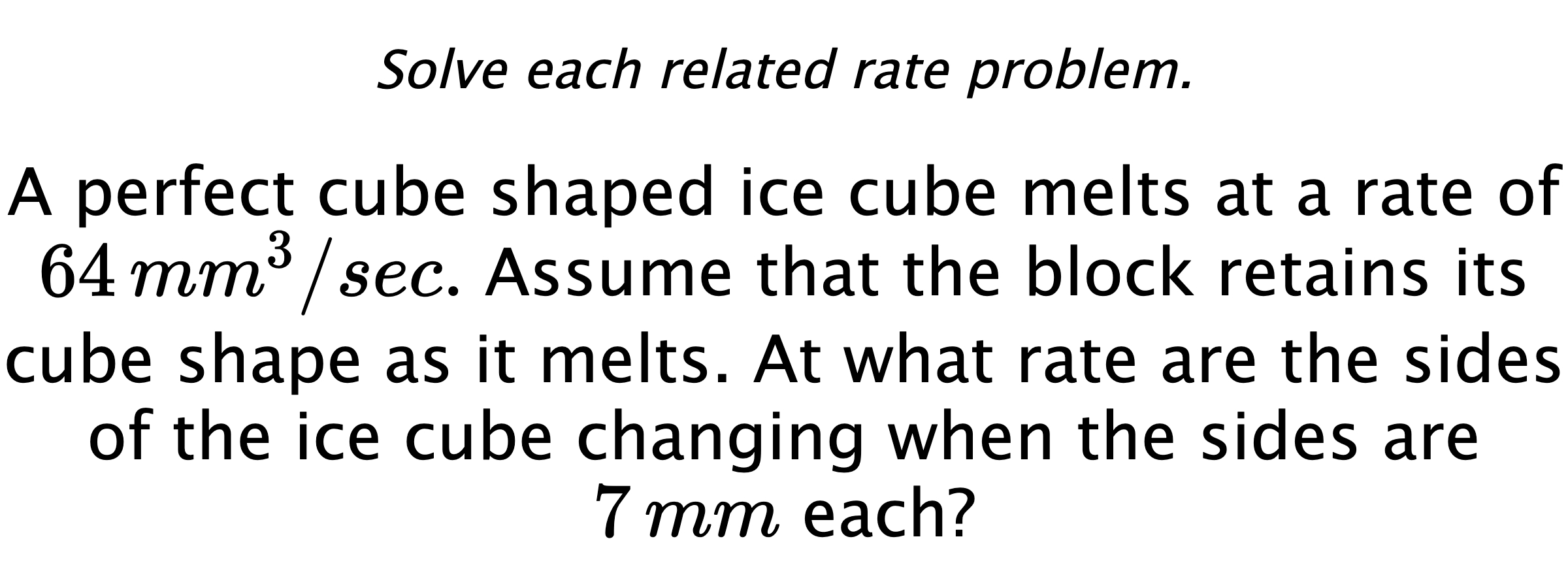 Solve each related rate problem. A perfect cube shaped ice cube melts at a rate of $64 \,mm^{3}/sec.$ Assume that the block retains its cube shape as it melts. At what rate are the sides of the ice cube changing when the sides are $7\,mm$ each?