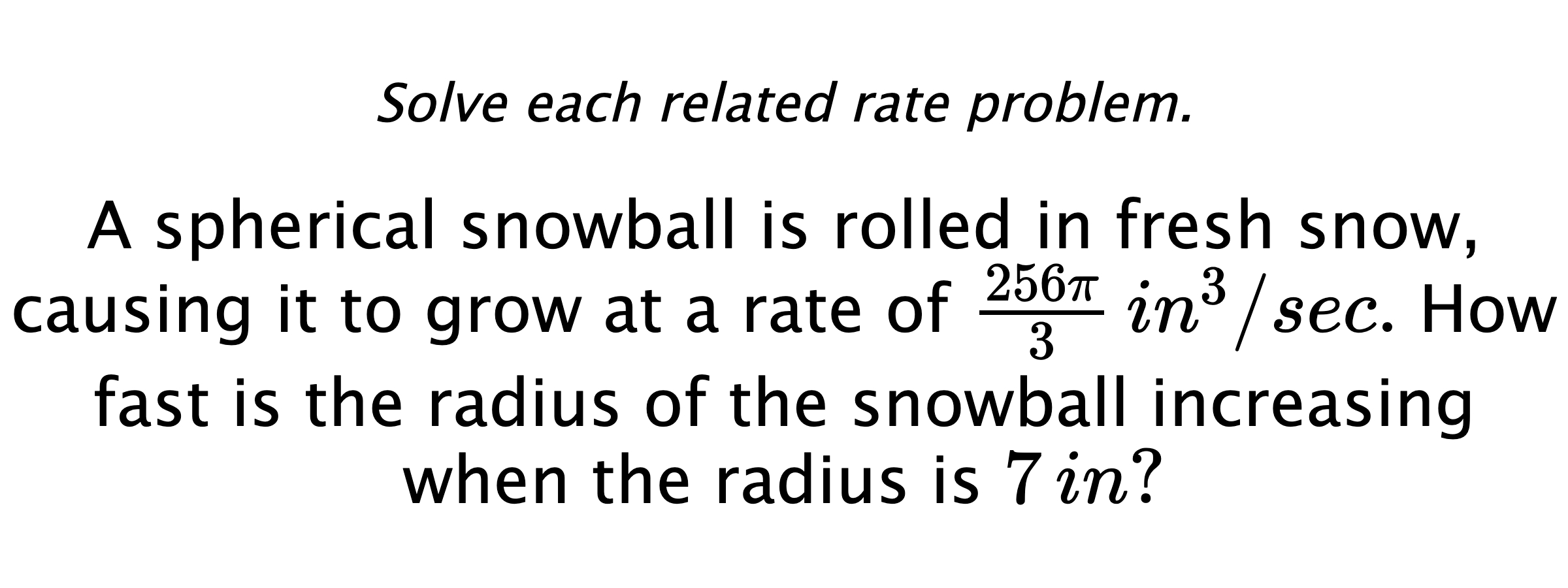 Solve each related rate problem. A spherical snowball is rolled in fresh snow, causing it to grow at a rate of $\frac{256\pi}{3} \,in^{3}/sec.$ How fast is the radius of the snowball increasing when the radius is $7\,in?$