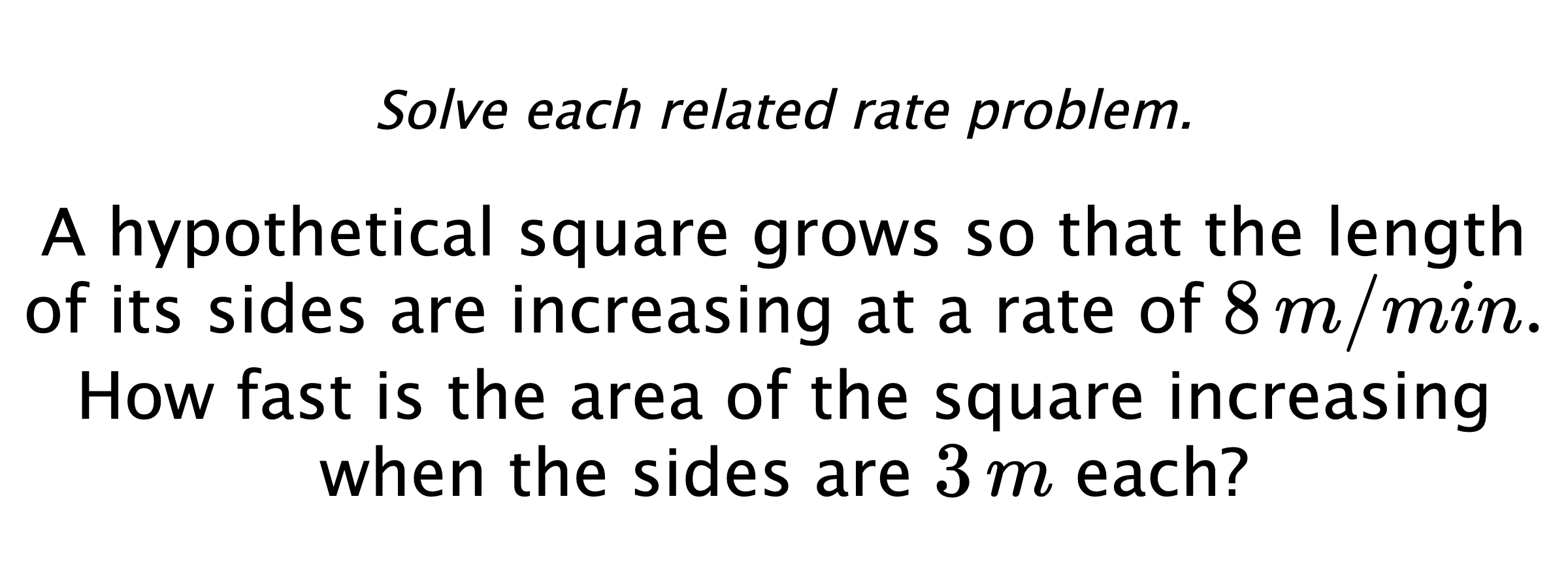 Solve each related rate problem. A hypothetical square grows so that the length of its sides are increasing at a rate of $8\,m/min.$ How fast is the area of the square increasing when the sides are $3\,m$ each?