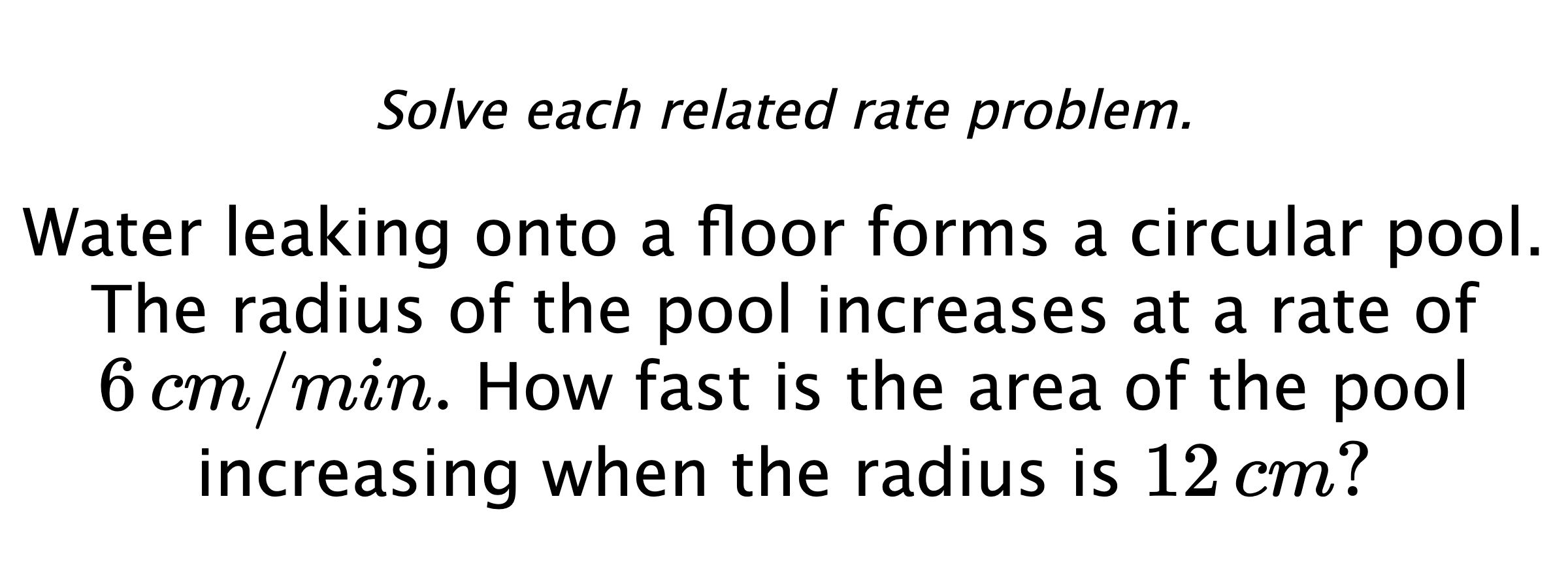 Solve each related rate problem. Water leaking onto a floor forms a circular pool. The radius of the pool increases at a rate of $6\,cm/min.$ How fast is the area of the pool increasing when the radius is $12\,cm?$
