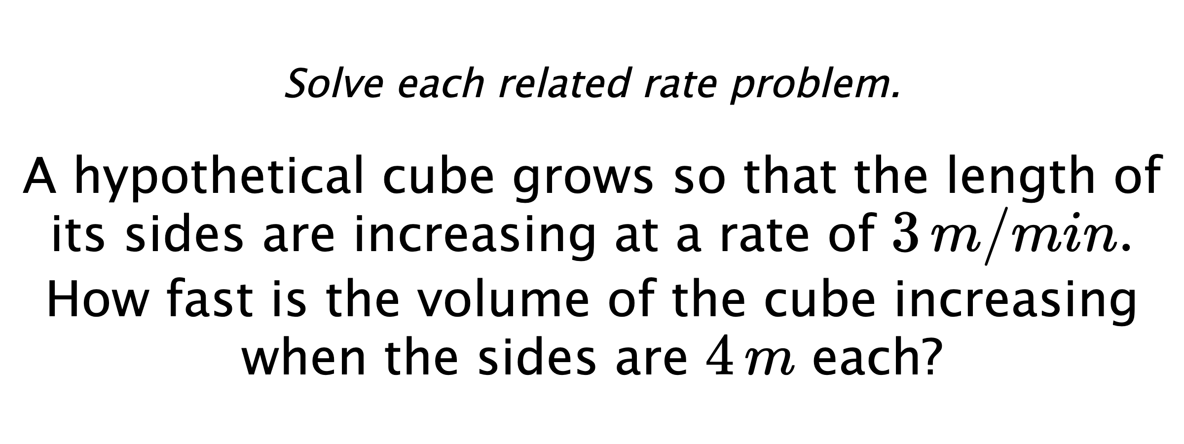 Solve each related rate problem. A hypothetical cube grows so that the length of its sides are increasing at a rate of $3\,m/min.$ How fast is the volume of the cube increasing when the sides are $4\,m$ each?