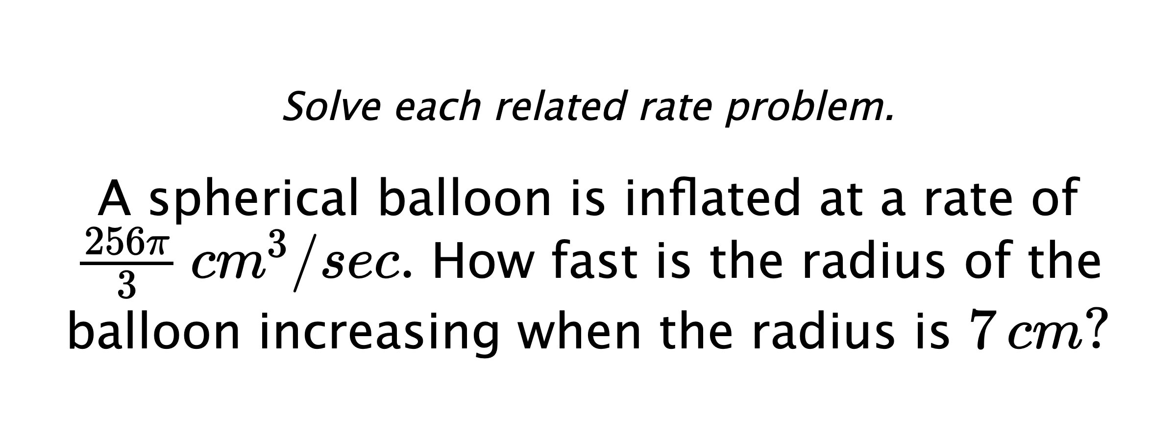 Solve each related rate problem. A spherical balloon is inflated at a rate of $\frac{256\pi}{3} \,cm^{3}/sec.$ How fast is the radius of the balloon increasing when the radius is $7\,cm?$